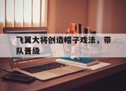 开云体育官方网站-包含飞翼大将创造帽子戏法，带队晋级的词条