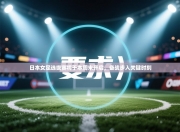 日本女足选拔赛将于本周末开启，备战步入关键时刻